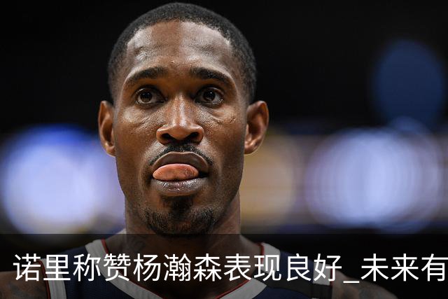 诺里称赞杨瀚森表现良好 未来有望加入轮换阵容